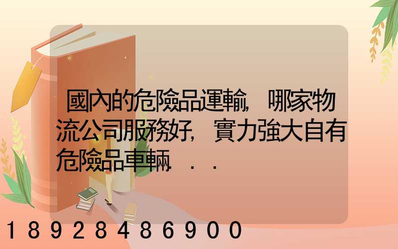 國內的危險品運輸,哪家物流公司服務好,實力強大自有危險品車輛...