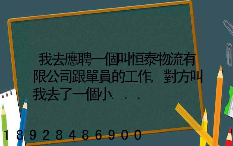 我去應聘一個叫恒泰物流有限公司跟單員的工作,對方叫我去了一個小...